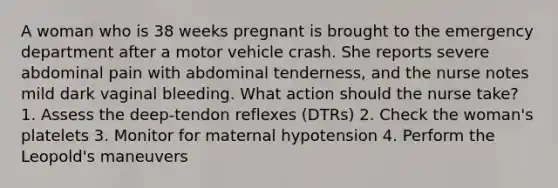 A woman who is 38 weeks pregnant is brought to the emergency department after a motor vehicle crash. She reports severe abdominal pain with abdominal tenderness, and the nurse notes mild dark vaginal bleeding. What action should the nurse take? 1. Assess the deep-tendon reflexes (DTRs) 2. Check the woman's platelets 3. Monitor for maternal hypotension 4. Perform the Leopold's maneuvers