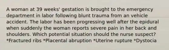 A woman at 39 weeks' gestation is brought to the emergency department in labor following blunt trauma from an vehicle accident. The labor has been progressing well after the epidural when suddenly the woman reports severe pain in her back and shoulders. Which potential situation should the nurse suspect? *Fractured ribs *Placental abruption *Uterine rupture *Dystocia