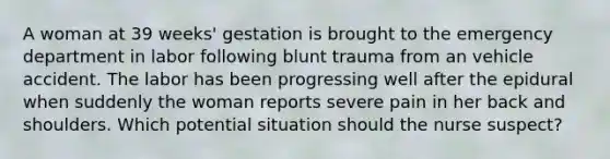 A woman at 39 weeks' gestation is brought to the emergency department in labor following blunt trauma from an vehicle accident. The labor has been progressing well after the epidural when suddenly the woman reports severe pain in her back and shoulders. Which potential situation should the nurse suspect?