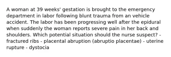 A woman at 39 weeks' gestation is brought to the emergency department in labor following blunt trauma from an vehicle accident. The labor has been progressing well after the epidural when suddenly the woman reports severe pain in her back and shoulders. Which potential situation should the nurse suspect? - fractured ribs - placental abruption (abruptio placentae) - uterine rupture - dystocia