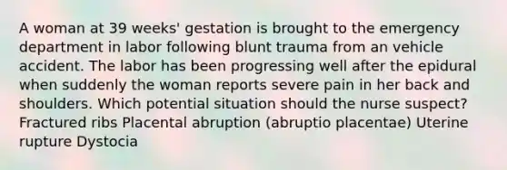 A woman at 39 weeks' gestation is brought to the emergency department in labor following blunt trauma from an vehicle accident. The labor has been progressing well after the epidural when suddenly the woman reports severe pain in her back and shoulders. Which potential situation should the nurse suspect? Fractured ribs Placental abruption (abruptio placentae) Uterine rupture Dystocia