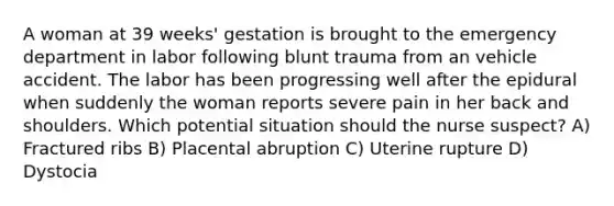 A woman at 39 weeks' gestation is brought to the emergency department in labor following blunt trauma from an vehicle accident. The labor has been progressing well after the epidural when suddenly the woman reports severe pain in her back and shoulders. Which potential situation should the nurse suspect? A) Fractured ribs B) Placental abruption C) Uterine rupture D) Dystocia