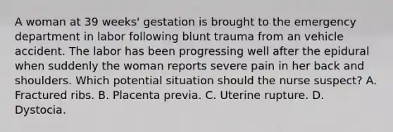 A woman at 39 weeks' gestation is brought to the emergency department in labor following blunt trauma from an vehicle accident. The labor has been progressing well after the epidural when suddenly the woman reports severe pain in her back and shoulders. Which potential situation should the nurse suspect? A. Fractured ribs. B. Placenta previa. C. Uterine rupture. D. Dystocia.