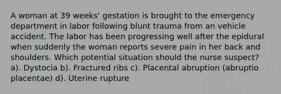 A woman at 39 weeks' gestation is brought to the emergency department in labor following blunt trauma from an vehicle accident. The labor has been progressing well after the epidural when suddenly the woman reports severe pain in her back and shoulders. Which potential situation should the nurse suspect? a). Dystocia b). Fractured ribs c). Placental abruption (abruptio placentae) d). Uterine rupture