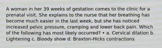 A woman in her 39 weeks of gestation comes to the clinic for a prenatal visit. She explains to the nurse that her breathing has become much easier in the last week, but she has noticed increased pelvic pressure, cramping and lower back pain. Which of the following has most likely occurred? • a. Cervical dilation b. Lightening c. Bloody show d. Braxton-Hicks contractions