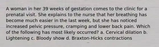 A woman in her 39 weeks of gestation comes to the clinic for a prenatal visit. She explains to the nurse that her breathing has become much easier in the last week, but she has noticed increased pelvic pressure, cramping and lower back pain. Which of the following has most likely occurred? a. Cervical dilation b. Lightening c. Bloody show d. Braxton-Hicks contractions