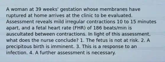 A woman at 39 weeks' gestation whose membranes have ruptured at home arrives at the clinic to be evaluated. Assessment reveals mild irregular contractions 10 to 15 minutes apart, and a fetal heart rate (FHR) of 186 beats/min is auscultated between contractions. In light of this assessment, what does the nurse conclude? 1. The fetus is not at risk. 2. A precipitous birth is imminent. 3. This is a response to an infection. 4. A further assessment is necessary.