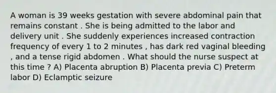 A woman is 39 weeks gestation with severe abdominal pain that remains constant . She is being admitted to the labor and delivery unit . She suddenly experiences increased contraction frequency of every 1 to 2 minutes , has dark red vaginal bleeding , and a tense rigid abdomen . What should the nurse suspect at this time ? A) Placenta abruption B) Placenta previa C) Preterm labor D) Eclamptic seizure