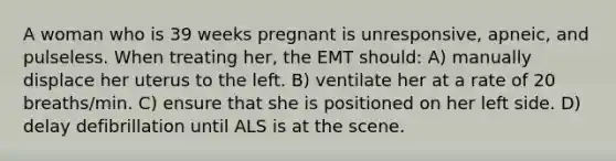 A woman who is 39 weeks pregnant is unresponsive, apneic, and pulseless. When treating her, the EMT should: A) manually displace her uterus to the left. B) ventilate her at a rate of 20 breaths/min. C) ensure that she is positioned on her left side. D) delay defibrillation until ALS is at the scene.