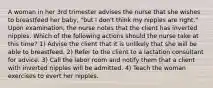 A woman in her 3rd trimester advises the nurse that she wishes to breastfeed her baby, "but I don't think my nipples are right." Upon examination, the nurse notes that the client has inverted nipples. Which of the following actions should the nurse take at this time? 1) Advise the client that it is unlikely that she will be able to breastfeed. 2) Refer to the client to a lactation consultant for advice. 3) Call the labor room and notify them that a client with inverted nipples will be admitted. 4) Teach the woman exercises to evert her nipples.