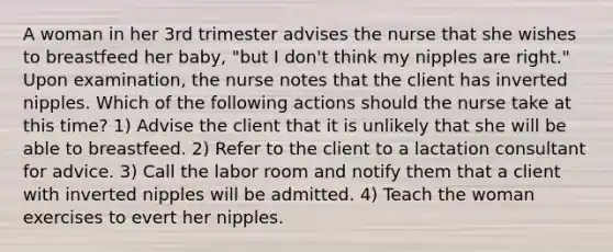 A woman in her 3rd trimester advises the nurse that she wishes to breastfeed her baby, "but I don't think my nipples are right." Upon examination, the nurse notes that the client has inverted nipples. Which of the following actions should the nurse take at this time? 1) Advise the client that it is unlikely that she will be able to breastfeed. 2) Refer to the client to a lactation consultant for advice. 3) Call the labor room and notify them that a client with inverted nipples will be admitted. 4) Teach the woman exercises to evert her nipples.