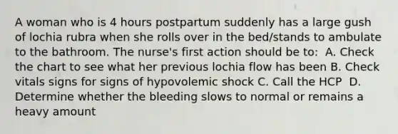 A woman who is 4 hours postpartum suddenly has a large gush of lochia rubra when she rolls over in the bed/stands to ambulate to the bathroom. The nurse's first action should be to:​ ​ A. Check the chart to see what her previous lochia flow has been​ B. Check vitals signs for signs of hypovolemic shock​ C. Call the HCP ​ D. Determine whether the bleeding slows to normal or remains a heavy amount