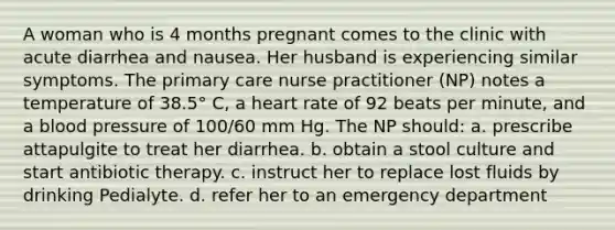 A woman who is 4 months pregnant comes to the clinic with acute diarrhea and nausea. Her husband is experiencing similar symptoms. The primary care nurse practitioner (NP) notes a temperature of 38.5° C, a heart rate of 92 beats per minute, and a blood pressure of 100/60 mm Hg. The NP should: a. prescribe attapulgite to treat her diarrhea. b. obtain a stool culture and start antibiotic therapy. c. instruct her to replace lost fluids by drinking Pedialyte. d. refer her to an emergency department