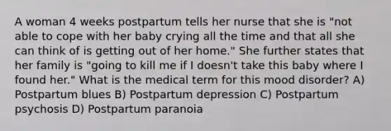 A woman 4 weeks postpartum tells her nurse that she is "not able to cope with her baby crying all the time and that all she can think of is getting out of her home." She further states that her family is "going to kill me if I doesn't take this baby where I found her." What is the medical term for this mood disorder? A) Postpartum blues B) Postpartum depression C) Postpartum psychosis D) Postpartum paranoia