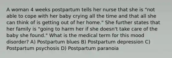 A woman 4 weeks postpartum tells her nurse that she is "not able to cope with her baby crying all the time and that all she can think of is getting out of her home." She further states that her family is "going to harm her if she doesn't take care of the baby she found." What is the medical term for this mood disorder? A) Postpartum blues B) Postpartum depression C) Postpartum psychosis D) Postpartum paranoia