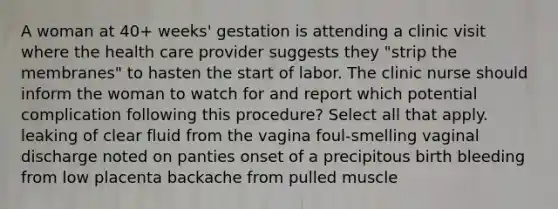 A woman at 40+ weeks' gestation is attending a clinic visit where the health care provider suggests they "strip the membranes" to hasten the start of labor. The clinic nurse should inform the woman to watch for and report which potential complication following this procedure? Select all that apply. leaking of clear fluid from the vagina foul-smelling vaginal discharge noted on panties onset of a precipitous birth bleeding from low placenta backache from pulled muscle