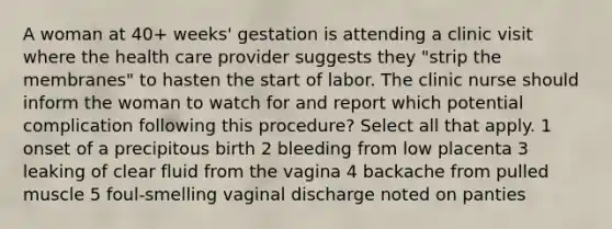 A woman at 40+ weeks' gestation is attending a clinic visit where the health care provider suggests they "strip the membranes" to hasten the start of labor. The clinic nurse should inform the woman to watch for and report which potential complication following this procedure? Select all that apply. 1 onset of a precipitous birth 2 bleeding from low placenta 3 leaking of clear fluid from the vagina 4 backache from pulled muscle 5 foul-smelling vaginal discharge noted on panties