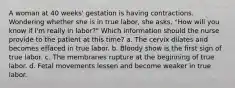 A woman at 40 weeks' gestation is having contractions. Wondering whether she is in true labor, she asks, "How will you know if I'm really in labor?" Which information should the nurse provide to the patient at this time? a. The cervix dilates and becomes effaced in true labor. b. Bloody show is the first sign of true labor. c. The membranes rupture at the beginning of true labor. d. Fetal movements lessen and become weaker in true labor.