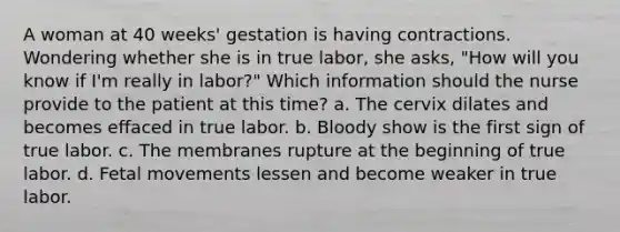 A woman at 40 weeks' gestation is having contractions. Wondering whether she is in true labor, she asks, "How will you know if I'm really in labor?" Which information should the nurse provide to the patient at this time? a. The cervix dilates and becomes effaced in true labor. b. Bloody show is the first sign of true labor. c. The membranes rupture at the beginning of true labor. d. Fetal movements lessen and become weaker in true labor.