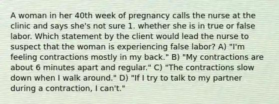 A woman in her 40th week of pregnancy calls the nurse at the clinic and says she's not sure 1. whether she is in true or false labor. Which statement by the client would lead the nurse to suspect that the woman is experiencing false labor? A) "I'm feeling contractions mostly in my back." B) "My contractions are about 6 minutes apart and regular." C) "The contractions slow down when I walk around." D) "If I try to talk to my partner during a contraction, I can't."