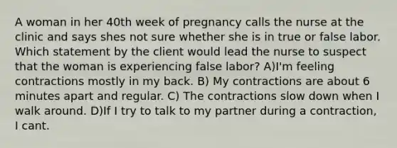 A woman in her 40th week of pregnancy calls the nurse at the clinic and says shes not sure whether she is in true or false labor. Which statement by the client would lead the nurse to suspect that the woman is experiencing false labor? A)I'm feeling contractions mostly in my back. B) My contractions are about 6 minutes apart and regular. C) The contractions slow down when I walk around. D)If I try to talk to my partner during a contraction, I cant.