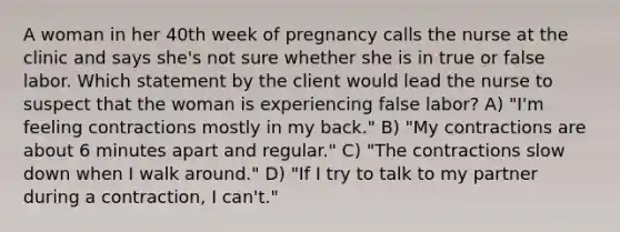 A woman in her 40th week of pregnancy calls the nurse at the clinic and says she's not sure whether she is in true or false labor. Which statement by the client would lead the nurse to suspect that the woman is experiencing false labor? A) "I'm feeling contractions mostly in my back." B) "My contractions are about 6 minutes apart and regular." C) "The contractions slow down when I walk around." D) "If I try to talk to my partner during a contraction, I can't."