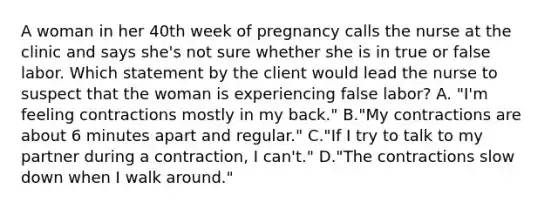 A woman in her 40th week of pregnancy calls the nurse at the clinic and says she's not sure whether she is in true or false labor. Which statement by the client would lead the nurse to suspect that the woman is experiencing false labor? A. "I'm feeling contractions mostly in my back." B."My contractions are about 6 minutes apart and regular." C."If I try to talk to my partner during a contraction, I can't." D."The contractions slow down when I walk around."