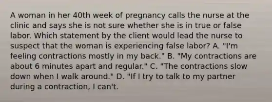 A woman in her 40th week of pregnancy calls the nurse at the clinic and says she is not sure whether she is in true or false labor. Which statement by the client would lead the nurse to suspect that the woman is experiencing false labor? A. "I'm feeling contractions mostly in my back." B. "My contractions are about 6 minutes apart and regular." C. "The contractions slow down when I walk around." D. "If I try to talk to my partner during a contraction, I can't.