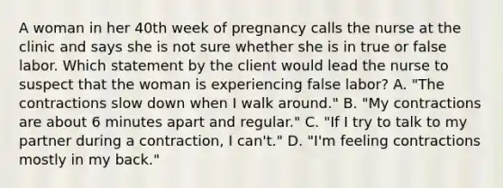 A woman in her 40th week of pregnancy calls the nurse at the clinic and says she is not sure whether she is in true or false labor. Which statement by the client would lead the nurse to suspect that the woman is experiencing false labor? A. "The contractions slow down when I walk around." B. "My contractions are about 6 minutes apart and regular." C. "If I try to talk to my partner during a contraction, I can't." D. "I'm feeling contractions mostly in my back."