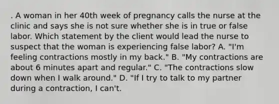 . A woman in her 40th week of pregnancy calls the nurse at the clinic and says she is not sure whether she is in true or false labor. Which statement by the client would lead the nurse to suspect that the woman is experiencing false labor? A. "I'm feeling contractions mostly in my back." B. "My contractions are about 6 minutes apart and regular." C. "The contractions slow down when I walk around." D. "If I try to talk to my partner during a contraction, I can't.