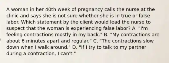 A woman in her 40th week of pregnancy calls the nurse at the clinic and says she is not sure whether she is in true or false labor. Which statement by the client would lead the nurse to suspect that the woman is experiencing false labor? A. "I'm feeling contractions mostly in my back." B. "My contractions are about 6 minutes apart and regular." C. "The contractions slow down when I walk around." D. "If I try to talk to my partner during a contraction, I can't."