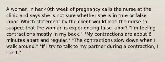 A woman in her 40th week of pregnancy calls the nurse at the clinic and says she is not sure whether she is in true or false labor. Which statement by the client would lead the nurse to suspect that the woman is experiencing false labor? "I'm feeling contractions mostly in my back." "My contractions are about 6 minutes apart and regular." "The contractions slow down when I walk around." "If I try to talk to my partner during a contraction, I can't."