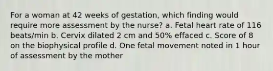 For a woman at 42 weeks of gestation, which finding would require more assessment by the nurse? a. Fetal heart rate of 116 beats/min b. Cervix dilated 2 cm and 50% effaced c. Score of 8 on the biophysical profile d. One fetal movement noted in 1 hour of assessment by the mother