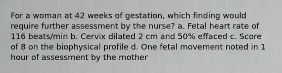 For a woman at 42 weeks of gestation, which finding would require further assessment by the nurse? a. Fetal heart rate of 116 beats/min b. Cervix dilated 2 cm and 50% effaced c. Score of 8 on the biophysical profile d. One fetal movement noted in 1 hour of assessment by the mother