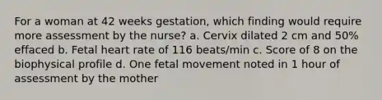 For a woman at 42 weeks gestation, which finding would require more assessment by the nurse? a. Cervix dilated 2 cm and 50% effaced b. Fetal heart rate of 116 beats/min c. Score of 8 on the biophysical profile d. One fetal movement noted in 1 hour of assessment by the mother