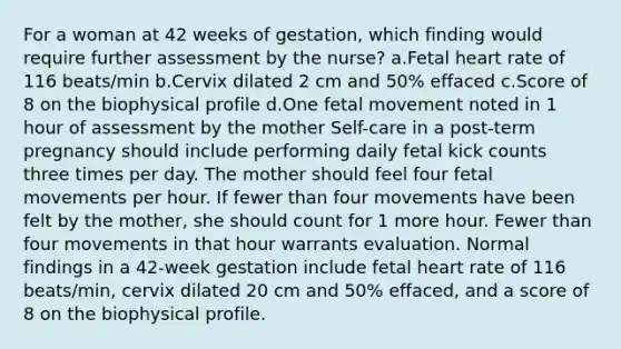 For a woman at 42 weeks of gestation, which finding would require further assessment by the nurse? a.Fetal heart rate of 116 beats/min b.Cervix dilated 2 cm and 50% effaced c.Score of 8 on the biophysical profile d.One fetal movement noted in 1 hour of assessment by the mother Self-care in a post-term pregnancy should include performing daily fetal kick counts three times per day. The mother should feel four fetal movements per hour. If fewer than four movements have been felt by the mother, she should count for 1 more hour. Fewer than four movements in that hour warrants evaluation. Normal findings in a 42-week gestation include fetal heart rate of 116 beats/min, cervix dilated 20 cm and 50% effaced, and a score of 8 on the biophysical profile.