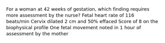 For a woman at 42 weeks of gestation, which finding requires more assessment by the nurse? Fetal heart rate of 116 beats/min Cervix dilated 2 cm and 50% effaced Score of 8 on the biophysical profile One fetal movement noted in 1 hour of assessment by the mother