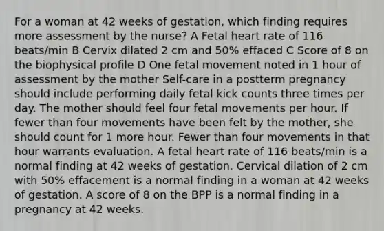 For a woman at 42 weeks of gestation, which finding requires more assessment by the nurse? A Fetal heart rate of 116 beats/min B Cervix dilated 2 cm and 50% effaced C Score of 8 on the biophysical profile D One fetal movement noted in 1 hour of assessment by the mother Self-care in a postterm pregnancy should include performing daily fetal kick counts three times per day. The mother should feel four fetal movements per hour. If fewer than four movements have been felt by the mother, she should count for 1 more hour. Fewer than four movements in that hour warrants evaluation. A fetal heart rate of 116 beats/min is a normal finding at 42 weeks of gestation. Cervical dilation of 2 cm with 50% effacement is a normal finding in a woman at 42 weeks of gestation. A score of 8 on the BPP is a normal finding in a pregnancy at 42 weeks.