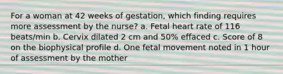 For a woman at 42 weeks of gestation, which finding requires more assessment by the nurse? a. Fetal heart rate of 116 beats/min b. Cervix dilated 2 cm and 50% effaced c. Score of 8 on the biophysical profile d. One fetal movement noted in 1 hour of assessment by the mother