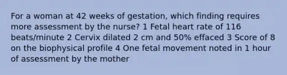 For a woman at 42 weeks of gestation, which finding requires more assessment by the nurse? 1 Fetal heart rate of 116 beats/minute 2 Cervix dilated 2 cm and 50% effaced 3 Score of 8 on the biophysical profile 4 One fetal movement noted in 1 hour of assessment by the mother