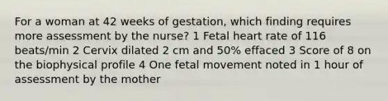 For a woman at 42 weeks of gestation, which finding requires more assessment by the nurse? 1 Fetal heart rate of 116 beats/min 2 Cervix dilated 2 cm and 50% effaced 3 Score of 8 on the biophysical profile 4 One fetal movement noted in 1 hour of assessment by the mother