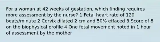 For a woman at 42 weeks of gestation, which finding requires more assessment by the nurse? 1 Fetal heart rate of 120 beats/minute 2 Cervix dilated 2 cm and 50% effaced 3 Score of 8 on the biophysical profile 4 One fetal movement noted in 1 hour of assessment by the mother