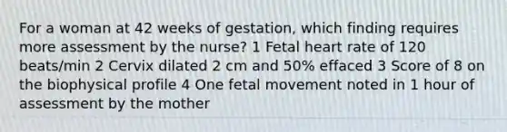 For a woman at 42 weeks of gestation, which finding requires more assessment by the nurse? 1 Fetal heart rate of 120 beats/min 2 Cervix dilated 2 cm and 50% effaced 3 Score of 8 on the biophysical profile 4 One fetal movement noted in 1 hour of assessment by the mother