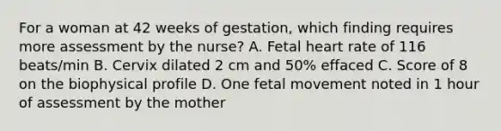 For a woman at 42 weeks of gestation, which finding requires more assessment by the nurse? A. Fetal heart rate of 116 beats/min B. Cervix dilated 2 cm and 50% effaced C. Score of 8 on the biophysical profile D. One fetal movement noted in 1 hour of assessment by the mother