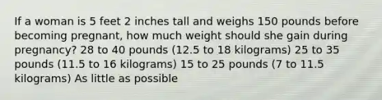 If a woman is 5 feet 2 inches tall and weighs 150 pounds before becoming pregnant, how much weight should she gain during pregnancy? 28 to 40 pounds (12.5 to 18 kilograms) 25 to 35 pounds (11.5 to 16 kilograms) 15 to 25 pounds (7 to 11.5 kilograms) As little as possible