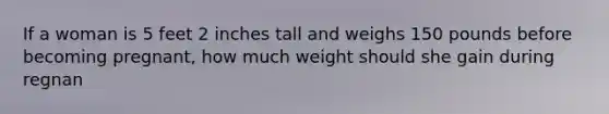 If a woman is 5 feet 2 inches tall and weighs 150 pounds before becoming pregnant, how much weight should she gain during regnan