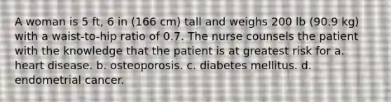 A woman is 5 ft, 6 in (166 cm) tall and weighs 200 lb (90.9 kg) with a waist-to-hip ratio of 0.7. The nurse counsels the patient with the knowledge that the patient is at greatest risk for a. heart disease. b. osteoporosis. c. diabetes mellitus. d. endometrial cancer.