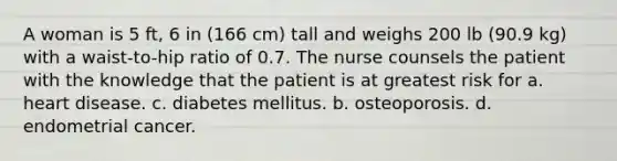 A woman is 5 ft, 6 in (166 cm) tall and weighs 200 lb (90.9 kg) with a waist-to-hip ratio of 0.7. The nurse counsels the patient with the knowledge that the patient is at greatest risk for a. heart disease. c. diabetes mellitus. b. osteoporosis. d. endometrial cancer.