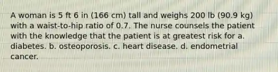 A woman is 5 ft 6 in (166 cm) tall and weighs 200 lb (90.9 kg) with a waist-to-hip ratio of 0.7. The nurse counsels the patient with the knowledge that the patient is at greatest risk for a. diabetes. b. osteoporosis. c. heart disease. d. endometrial cancer.