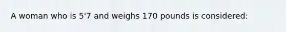 A woman who is 5'7 and weighs 170 pounds is considered: